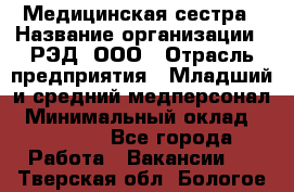 Медицинская сестра › Название организации ­ РЭД, ООО › Отрасль предприятия ­ Младший и средний медперсонал › Минимальный оклад ­ 40 000 - Все города Работа » Вакансии   . Тверская обл.,Бологое г.